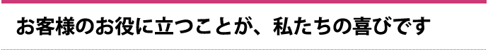 お客様のお役に立つことが、私たちの喜びです