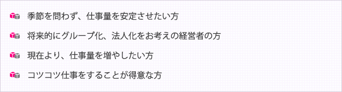 季節を問わず、仕事量を安定させたい方  将来的にグループ化、法人化をお考えの経営者の方  現在より、仕事量を増やしたい方  コツコツ仕事をすることが得意な方