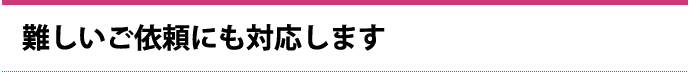 難しいご依頼にも対応します