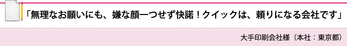 「無理なお願いにも、嫌な顔一つせず快諾！　クイックは、頼りになる会社です」 大手印刷会社様（本社：東京都）