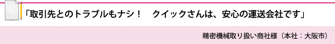 「取引先とのトラブルもナシ！　クイックさんは、安心の運送会社です」 精密機械取り扱い商社様（本社：大阪市）