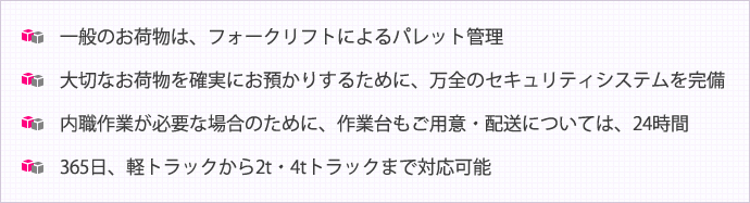一般のお荷物は、フォークリフトによるパレット管理  大切なお荷物を確実にお預かりするために、万全のセキュリティシステムを完備  内職作業が必要な場合のために、作業台もご用意  配送については、24時間・365日、軽トラックから2t・4tトラックまで対応可能