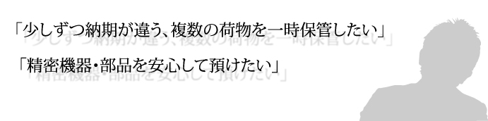 「少しずつ納期が違う、複数の荷物を一時保管したい」 「精密機器・部品を安心して預けたい」