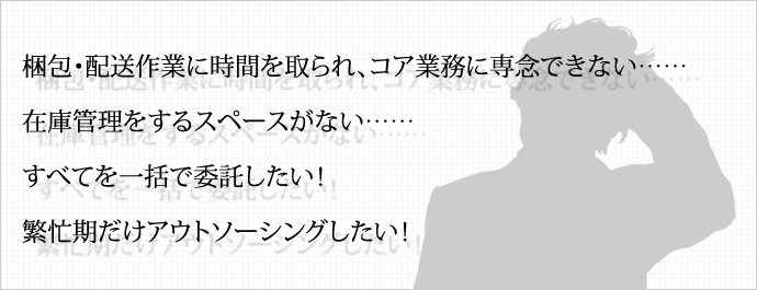 梱包・配送作業に時間を取られ、コア業務に専念できない…… 在庫管理をするスペースがない…… すべてを一括で委託したい！ 繁忙期だけアウトソーシングしたい！ 