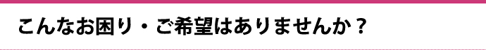 こんなお困り・ご希望はありませんか？