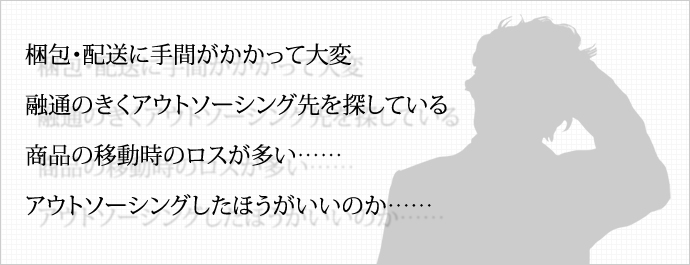 梱包・配送に手間がかかって大変 融通のきくアウトソーシング先を探している 商品の移動時のロスが多い……アウトソーシングしたほうがいいのか…… 