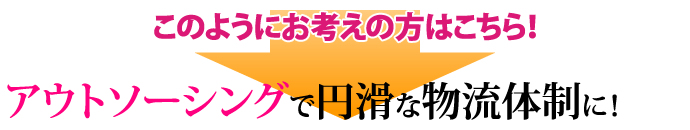 このようにお考えの方はこちら！   アウトソーシングで円滑な物流体制に！ 