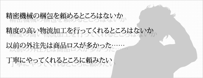 精密機械の梱包を頼めるところはないか 精度の高い物流加工を行ってくれるところはないか 以前の外注先は商品ロスが多かった……丁寧にやってくれるところに頼みたい 