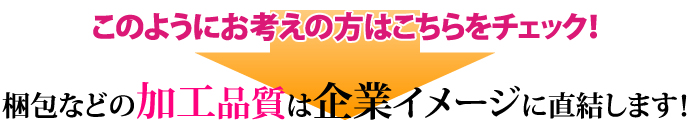 このようにお考えの方はこちらをチェック！ 梱包などの加工品質は企業イメージに直結します！ 