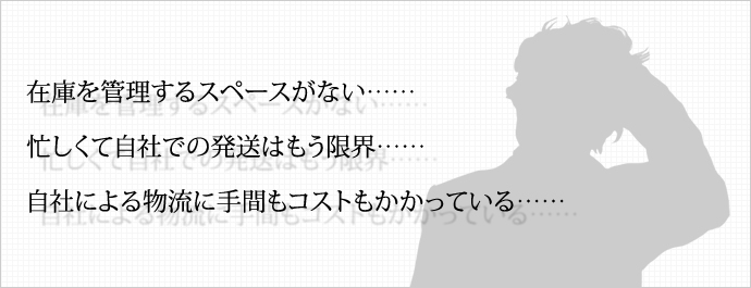 在庫を管理するスペースがない…… 忙しくて自社での発送はもう限界…… 自社による物流に手間もコストもかかっている…… 