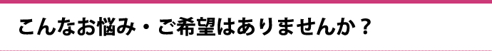 こんなお悩み・ご希望はありませんか？