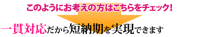 このようにお考えの方はこちらをチェック！ 一貫対応だから短納期を実現できます 