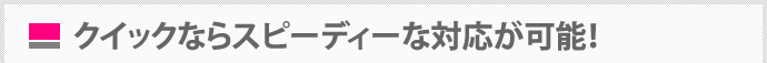 クイックならスピーディーな対応が可能！