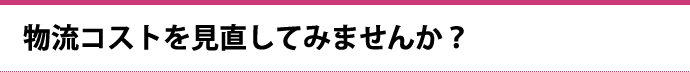 物流コストを見直してみませんか？