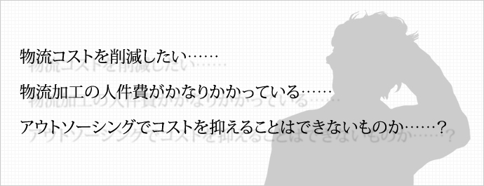 物流コストを削減したい…… 物流加工の人件費がかなりかかっている…… アウトソーシングでコストを抑えることはできないものか……？ 