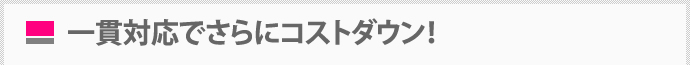 一貫対応でさらにコストダウン！